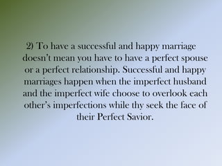 2) To have a successful and happy marriage
doesn’t mean you have to have a perfect spouse
or a perfect relationship. Successful and happy
marriages happen when the imperfect husband
and the imperfect wife choose to overlook each
other’s imperfections while thy seek the face of
their Perfect Savior.
 