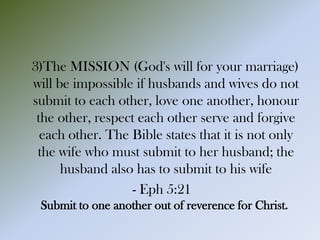 3)The MISSION (God's will for your marriage)
will be impossible if husbands and wives do not
submit to each other, love one another, honour
the other, respect each other serve and forgive
each other. The Bible states that it is not only
the wife who must submit to her husband; the
husband also has to submit to his wife
- Eph 5:21
Submit to one another out of reverence for Christ.
 