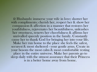 4) Husbands: immerse your wife in love; shower her
with compliments; cherish her, respect her & show her
compassion & affection in a manner that restores her
youthfulness, rejuvenates her beautifulness, unleashes
her sweetness, renews her cheerfulness & affirms her
unrivalled queenly position in the family. Constantly
cause her to thank God for bringing her into your life.
Make her run home to the place she feels the safest,
securest & most sheltered - your gentle arms. Create in
your bosom the most calm & most comfortable resting
place in the entire universe. Make her parents go to
sleep daily with the utmost assurance that their Princess
is in a better home away from home.
 