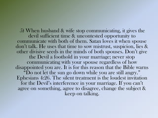 5) When husband & wife stop communicating, it gives the
devil sufficient time & uncontested opportunity to
communicate with both of them. Satan loves it when spouse
don’t talk. He uses that time to sow mistrust, suspicion, lies &
other divisive seeds in the minds of both spouses. Don’t give
the Devil a foothold in your marriage; never stop
communicating with your spouse regardless of how
disappointed you are. It is for this reason that the Bible warns
“Do not let the sun go down while you are still angry.”
Ephesians 4:26. The silent treatment is the loudest invitation
for the Devil’s interference in your marriage. If you can’t
agree on something, agree to disagree, change the subject &
keep on talking.
 