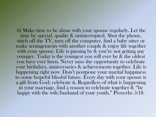 6) Make time to be alone with your spouse regularly. Let the
time be special, quality & uninterrupted. Shut the phone,
stitch off the TV, turn off the computer, find a baby sitter or
make arrangements with another couple & enjoy life together
with your spouse. Life is passing by & you’re not getting any
younger. Today is the youngest you will ever be & the oldest
you have ever been. Never miss the opportunity to celebrate
your birthdays, anniversaries & achievements together. Life is
happening right now. Don’t postpone your marital happiness
to some hopeful blissful future. Every day with your spouse is
a gift from God; celebrate it. Regardless of what is happening
in your marriage, find a reason to celebrate together & “be
happy with the wife/husband of your youth.” Proverbs 5:18.
 