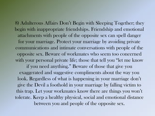 8) Adulterous Affairs Don’t Begin with Sleeping Together; they
begin with inappropriate friendships. Friendship and emotional
attachments with people of the opposite sex can spell danger
for your marriage. Protect your marriage by avoiding private
communications and intimate conversations with people of the
opposite sex. Beware of workmates who seem too concerned
with your personal private life; those that tell you “let me know
if you need anything.” Beware of those that give you
exaggerated and suggestive compliments about the way you
look. Regardless of what is happening in your marriage don’t
give the Devil a foothold in your marriage by falling victim to
this trap. Let your workmates know there are things you won’t
tolerate. Keep a healthy physical, social and emotional distance
between you and people of the opposite sex.
 