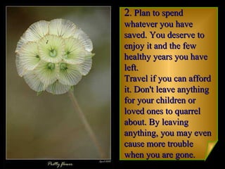 2 . Plan to spend whatever you have saved. You deserve to enjoy it and the few healthy years you have left.  Travel if you can afford it. Don't leave anything for your children or loved ones to quarrel about. By leaving anything, you may even cause more trouble when you are gone.   