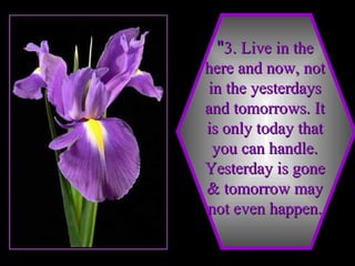 " 3. Live in the here and now, not in the yesterdays and tomorrows. It is only today that you can handle. Yesterday is gone & tomorrow may not even happen. 