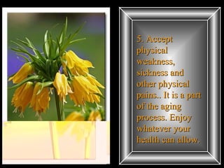 5. Accept physical weakness, sickness and other physical pains.. It is a part of the aging process. Enjoy whatever your health can allow.  