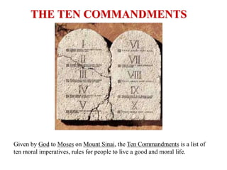 THE TEN COMMANDMENTS

Given by God to Moses on Mount Sinai, the Ten Commandments is a list of
ten moral imperatives, rules for people to live a good and moral life.

 