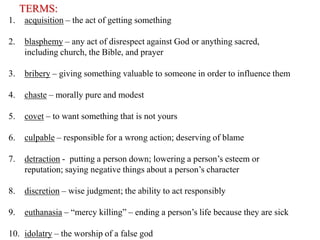 TERMS:
1.

acquisition – the act of getting something

2.

blasphemy – any act of disrespect against God or anything sacred,
including church, the Bible, and prayer

3.

bribery – giving something valuable to someone in order to influence them

4.

chaste – morally pure and modest

5.

covet – to want something that is not yours

6.

culpable – responsible for a wrong action; deserving of blame

7.

detraction - putting a person down; lowering a person’s esteem or
reputation; saying negative things about a person’s character

8.

discretion – wise judgment; the ability to act responsibly

9.

euthanasia – “mercy killing” – ending a person’s life because they are sick

10. idolatry – the worship of a false god

 