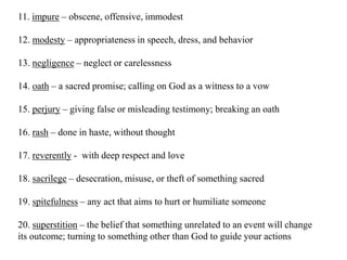 11. impure – obscene, offensive, immodest
12. modesty – appropriateness in speech, dress, and behavior
13. negligence – neglect or carelessness

14. oath – a sacred promise; calling on God as a witness to a vow
15. perjury – giving false or misleading testimony; breaking an oath
16. rash – done in haste, without thought
17. reverently - with deep respect and love
18. sacrilege – desecration, misuse, or theft of something sacred
19. spitefulness – any act that aims to hurt or humiliate someone
20. superstition – the belief that something unrelated to an event will change
its outcome; turning to something other than God to guide your actions

 