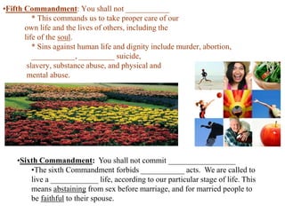 •Fifth Commandment: You shall not ___________
* This commands us to take proper care of our
own life and the lives of others, including the
life of the soul.
* Sins against human life and dignity include murder, abortion,
___________, _________ suicide,
slavery, substance abuse, and physical and
mental abuse.

•Sixth Commandment: You shall not commit _________________
•The sixth Commandment forbids ___________ acts. We are called to
live a ____________ life, according to our particular stage of life. This
means abstaining from sex before marriage, and for married people to
be faithful to their spouse.

 