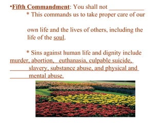 •Fifth Commandment: You shall not ___________
* This commands us to take proper care of our
own life and the lives of others, including the
life of the soul.
* Sins against human life and dignity include
murder, abortion, euthanasia, culpable suicide,
slavery, substance abuse, and physical and
mental abuse.
 