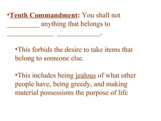 •Tenth Commandment: You shall not
_________ anything that belongs to
_____________ ____________.
•This forbids the desire to take items that
belong to someone else.
•This includes being jealous of what other
people have, being greedy, and making
material possessions the purpose of life
 