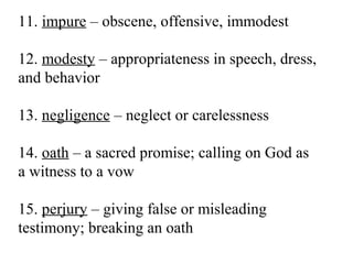 11. impure – obscene, offensive, immodest
12. modesty – appropriateness in speech, dress,
and behavior
13. negligence – neglect or carelessness
14. oath – a sacred promise; calling on God as
a witness to a vow
15. perjury – giving false or misleading
testimony; breaking an oath
 