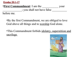 Exodus 20:1-17Exodus 20:1-17
•First Commandment: I am the ___________ your
_____________; you shall not have false __________
before me.
•By the first Commandment, we are obliged to love
God above all things and to worship God alone.
•This Commandment forbids idolatry, superstition and
sacrilege
 