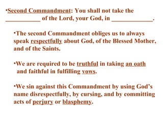 •Second Commandment: You shall not take the
___________ of the Lord, your God, in _____________.
•The second Commandment obliges us to always
speak respectfully about God, of the Blessed Mother,
and of the Saints.
•We are required to be truthful in taking an oath
and faithful in fulfilling vows.
•We sin against this Commandment by using God’s
name disrespectfully, by cursing, and by committing
acts of perjury or blasphemy.
 
