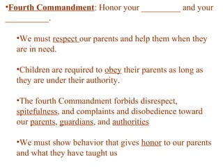 •Fourth Commandment: Honor your _________ and your
__________.
•We must respect our parents and help them when they
are in need.
•Children are required to obey their parents as long as
they are under their authority.
•The fourth Commandment forbids disrespect,
spitefulness, and complaints and disobedience toward
our parents, guardians, and authorities
•We must show behavior that gives honor to our parents
and what they have taught us
 