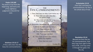Ecclesiastes 12:13
…Fear God, and keep his
commandments: for this is
the whole duty of man.
Psalm 119:160
Thy word is true from the
beginning: and every one
of thy righteous
judgments endureth for
ever.
Revelation 22:14
Blessed are they that do
his commandments, that
they may have right to the
tree of life, and may enter
in through the gates into
the city.
Matthew 19:16-17
…if thou wilt enter into life,
keep the commandments.
 