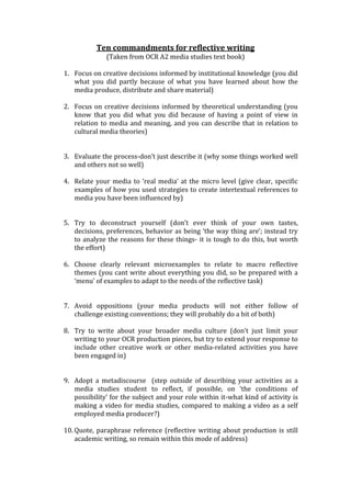 Ten commandments for reflective writing
(Taken from OCR A2 media studies text book)
1. Focus on creative decisions informed by institutional knowledge (you did
what you did partly because of what you have learned about how the
media produce, distribute and share material)
2. Focus on creative decisions informed by theoretical understanding (you
know that you did what you did because of having a point of view in
relation to media and meaning, and you can describe that in relation to
cultural media theories)
3. Evaluate the process-don’t just describe it (why some things worked well
and others not so well)
4. Relate your media to ‘real media’ at the micro level (give clear, specific
examples of how you used strategies to create intertextual references to
media you have been influenced by)
5. Try to deconstruct yourself (don’t ever think of your own tastes,
decisions, preferences, behavior as being ‘the way thing are’; instead try
to analyze the reasons for these things- it is tough to do this, but worth
the effort)
6. Choose clearly relevant microexamples to relate to macro reflective
themes (you cant write about everything you did, so be prepared with a
‘menu’ of examples to adapt to the needs of the reflective task)
7. Avoid oppositions (your media products will not either follow of
challenge existing conventions; they will probably do a bit of both)
8. Try to write about your broader media culture (don’t just limit your
writing to your OCR production pieces, but try to extend your response to
include other creative work or other media-related activities you have
been engaged in)
9. Adopt a metadiscourse (step outside of describing your activities as a
media studies student to reflect, if possible, on ‘the conditions of
possibility’ for the subject and your role within it-what kind of activity is
making a video for media studies, compared to making a video as a self
employed media producer?)
10. Quote, paraphrase reference (reflective writing about production is still
academic writing, so remain within this mode of address)
 