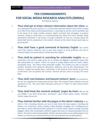 June 9, 2011   TEN COMMANDMENTS FOR SOCIAL MEDIA RESEARCH ANALYSTS


                TEN COMMANDMENTS
     FOR SOCIAL MEDIA RESEARCH ANALYSTS (SMRAs)
                                        By Virginia B. Bautista

1.     Thou shall get to know relevant information about the client. We
       are supposed to do prior research, i.e. a visit to the corporate website of the client can give
       us an idea of the nature of the product/service. It also helps to see the client’s portfolio, and
       to be aware of its target market, previous and/or currently held campaigns or product
       launches. Doing so could help us in contextualizing buzz about the brand. Besides, being
       particularly interested in the brand is enough motivation to fuel our curiosity about the
       brand itself and its competitors in the market. Interest on the client’s brand could make us
       go a long way.

2.     Thou shall have a good command of business English.                        Our clients
       come from various industries, and as such, they expect us to be proficient not only in
       standard English, but particularly in written Business English.

3.     Thou shall be patient in searching for actionable insights. We are
       researchers. We need to make sense out of numbers by digging in qualitative inputs that
       will substantiate our reports. There’s no reason to simply repeat what the charts, tables,
       and graphs show. Our clients need actionable insights. This justifies our jobs as research
       analysts. Numbers can’t speak for themselves. Machines can’t do the interpretation. The
       netizens’ insights are already there, “swimming” in the world of social media; we just have
       to find them. Let’s be patient; the “Eureka” moment will also come as we dig in for more
       data.

4.     Thou shall read between and beyond netizens’ posts. As researchers,
       we are not supposed to accept posts by face value. We evaluate them, whether they are
       significant or not. We must make inferences and learn to “listen” to what netizens don’t
       literally say.

5.     Thou shall know the research analysts’ jargon by heart. We are not
       real SMRAs if we don’t know buzz, sentiments, social media equity, trends, channels,
       Twitter, blogs, forum, etc.

6.     Thou shall be familiar with the jargon in the client’s industry. If our
       client is from a banking industry, we must at least know the basic jargon in banking and
       finance, e.g. investment, stocks, trading, mobile banking, mortgage, etc. A background on
       this helps us easily understand what’s going on in a forum, what a tweet is saying, and what
       bloggers reveal. Also, knowing the industry’s jargon will assist us in preparing reports for our
       clients. The clients could easily decipher whether we know what we are talking about in our
       reports, or if we are just reporting without even knowing what we are talking about.

                                                  1
 
