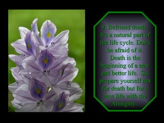 9. Befriend death.. It's a natural part of the life cycle. Don't be afraid of it. Death is the beginning of a new and better life.  So, prepare yourself not for death but for a new life with the Almighty.   