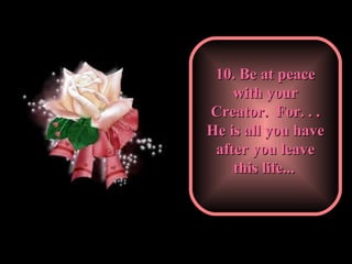10. Be at peace with your Creator.  For. . . He is all you have after you leave this life...   