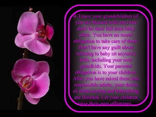 4. Enjoy your grandchildren (if you are blessed with any) but don't be their full time baby sitter. You have no moral obligation to take care of them. Don't have any guilt about refusing to baby sit anyone's kids, including your own grandkids. Your parental obligation is to your children. After you have raised them into responsible adults, your duties of child-rearing and babysitting are finished. Let your children raise their own offsprings.   
