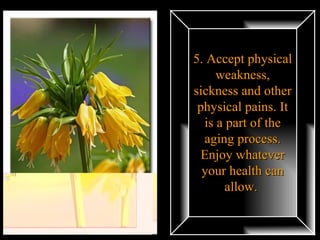 5. Accept physical weakness, sickness and other physical pains. It is a part of the aging process. Enjoy whatever your health can allow.  