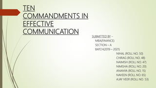 TEN
COMMANDMENTS IN
EFFECTIVE
COMMUNICATION
SUBMITTED BY –
MBA(FINANCE)
SECTION – A
BATCH(2019 – 2021)
NIHAL (ROLL NO. 50)
CHIRAG (ROLL NO. 48)
NAIMISH (ROLL NO. 47)
NIMISHA (ROLL NO. 20)
ANANYA (ROLL NO. 15)
NAVEEN (ROLL NO. 65)
AJAY VEER (ROLL NO. 53)
 
