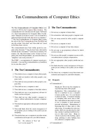 Ten Commandments of Computer Ethics
The Ten Commandments of Computer Ethics were
created in 1992 by the Computer Ethics Institute. The
commandments were introduced in the paper “In Pursuit
of a 'Ten Commandments’ for Computer Ethics” by Ra-
mon C. Barquin as a means to create “a set of standards to
guide and instruct people in the ethical use of computers.”
[1]
The Ten Commandments of Computer Ethics copies
the style of the Ten Commandments from The Bible and
uses the archaic “thou shalt” and “thou shalt not” found
in the King James version.
The commandments have been widely quoted in com-
puter ethics literature [2]
but also have been criticized by
both the hacker community [3]
and some in academia. For
instance, Dr. Ben Fairweather of the “Centre for Com-
puting and Social Responsibility” has described them as
“simplistic” and overly restrictive.[4]
The CISSP — an organization of computer security pro-
fessionals — has used the commandments as a foundation
for its own ethics rules.[5]
1 The Ten Commandments
1. Thou shalt not use a computer to harm other people.
2. Thou shalt not interfere with other people’s com-
puter work.
3. Thou shalt not snoop around in other people’s com-
puter ﬁles.
4. Thou shalt not use a computer to steal.
5. Thou shalt not use a computer to bear false witness
6. Thou shalt not copy or use proprietary software for
which you have not paid.
7. Thou shalt not use other people’s computer re-
sources without authorization or proper compensa-
tion.
8. Thou shalt not appropriate other people’s intellectual
output.
9. Thou shalt think about the social consequences of
the program you are writing or the system you are
designing.
10. Thou shalt always use a computer in ways that ensure
consideration and respect for your fellow humans.
[Sic. The confusion of “thou” and
“you” is in the original.[6]
]
2 The Ten Commandments
1. Do not use a computer to harm others
2. Do not interfere with other people’s computer work.
3. Do not snoop around in other people’s computer
ﬁles.
4. Do not use a computer to steal.
5. Do not use a computer to bear false witness
6. Do not copy or use proprietary software for which
you have not paid.
7. Do not use other people’s computer resources with-
out authorization or proper compensation.
8. Do not appropriate other people’s intellectual out-
put.
9. Do think about the social consequences of the pro-
gram you are writing or the system you are design-
ing.
10. Do always use a computer in ways that ensure con-
sideration and respect for your fellow humans.
2.1 Exegesis
• Commandment 1
Simply put: Do not use the computer in
ways that may harm other people.
Explanation: This commandment says
that it is unethical to use a computer
to harm another user. It is not limited
to physical injury. It includes harming
or corrupting other users’ data or ﬁles.
The commandment states that it is wrong
to use a computer to steal someone’s
personal information. Manipulating or
destroying ﬁles of other users is ethi-
cally wrong. It is unethical to write pro-
grams, which on execution lead to steal-
ing, copying or gaining unauthorized ac-
cess to other users’ data. Being in-
volved in practices like hacking, spam-
ming, phishing or cyber bullying does
not conform to computer ethics.
• Commandment 2
1
 
