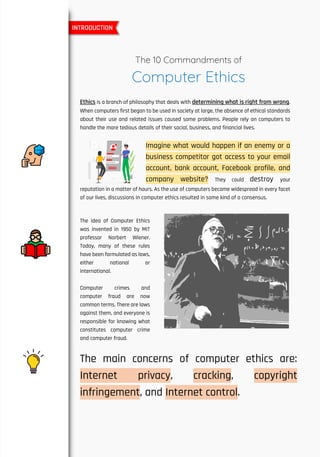 The 10 Commandments of
Computer Ethics
Ethics is a branch of philosophy that deals with determining what is right from wrong.
When computers first began to be used in society at large, the absence of ethical standards
about their use and related issues caused some problems. People rely on computers to
handle the more tedious details of their social, business, and financial lives.
Imagine what would happen if an enemy or a
business competitor got access to your email
account, bank account, Facebook profile, and
company website? They could destroy your
reputation in a matter of hours. As the use of computers became widespread in every facet
of our lives, discussions in computer ethics resulted in some kind of a consensus.
The idea of Computer Ethics
was invented in 1950 by MIT
professor Norbert Wiener.
Today, many of these rules
have been formulated as laws,
either national or
international.
Computer crimes and
computer fraud are now
common terms. There are laws
against them, and everyone is
responsible for knowing what
constitutes computer crime
and computer fraud.
The main concerns of computer ethics are:
Internet privacy, cracking, copyright
infringement, and Internet control.
INTRODUCTION
 