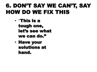6. DON‘T SAY WE CAN‘T, SAY
HOW DO WE FIX THIS
  • “This is a
    tough one,
    let‘s see what
    we can do.‖
  • Have yo...