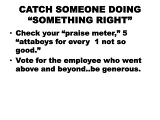 CATCH SOMEONE DOING
   ―SOMETHING RIGHT‖
• Check your ―praise meter,‖ 5
  ―attaboys for every 1 not so
  good.‖
• Vote for...
