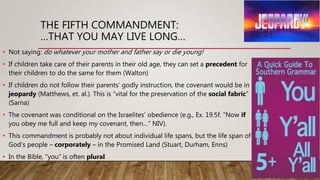 THE FIFTH COMMANDMENT:
…THAT YOU MAY LIVE LONG…
• Not saying: do whatever your mother and father say or die young!
• If children take care of their parents in their old age, they can set a precedent for
their children to do the same for them (Walton)
• If children do not follow their parents’ godly instruction, the covenant would be in
jeopardy (Matthews, et. al.). This is “vital for the preservation of the social fabric”
(Sarna)
• The covenant was conditional on the Israelites’ obedience (e.g., Ex. 19:5f. “Now if
you obey me full and keep my covenant, then…” NIV).
• This commandment is probably not about individual life spans, but the life span of
God’s people – corporately – in the Promised Land (Stuart, Durham, Enns)
• In the Bible, “you” is often plural
 
