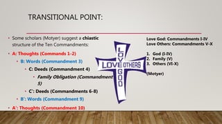 TRANSITIONAL POINT:
• Some scholars (Motyer) suggest a chiastic
structure of the Ten Commandments:
• A: Thoughts (Commands 1-2)
• B: Words (Commandment 3)
• C: Deeds (Commandment 4)
• Family Obligation (Commandment
5)
• C’: Deeds (Commandments 6-8)
• B’: Words (Commandment 9)
• A’: Thoughts (Commandment 10)
Love God: Commandments I-IV
Love Others: Commandments V-X
1. God (I-IV)
2. Family (V)
3. Others (VI-X)
(Motyer)
 