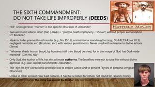 THE SIXTH COMMANDMENT:
DO NOT TAKE LIFE IMPROPERLY (DEEDS)
• “Kill” is too general; “murder” is too specific (Bruckner cf. Alexander)
• Two words in Hebrew: don’t [‫ח‬ַ‫צ‬ ָּ‫ר‬ | rāṣaḥ] = “[put] to death improperly…” (Stuart) without proper authorization
(cf. Bruckner)
• rāṣaḥ includes premeditated murder (e.g., Nu 35:16), unintentional manslaughter (e.g., Dt 4:42,19:4, Jos 20:3),
negligent homicide, etc. (Bruckner, etc.) with various punishments. Never used with reference to divine actions
(Sarna)
• “Whoever sheds human blood, by humans shall their blood be shed; for in the image of God has God made
mankind” (Gen 9:6, NIV)
• Only God, the Author of life, has this ultimate authority. The Israelites were not to take life without divine
approval (e.g., war, capital punishment) (Alexander).
• The “eye for eye”(lex talionis) principle was to ensure justice and to prevent “cycles of personal vengeance.”
(Bruckner)
• Unlike in other ancient Near East cultures, it had to be blood for blood, not blood for ransom money
(Num 35:31) (Sarna). The crime was against the Creator, only God could forgive.
 