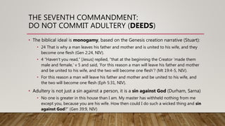 THE SEVENTH COMMANDMENT:
DO NOT COMMIT ADULTERY (DEEDS)
• The biblical ideal is monogamy, based on the Genesis creation narrative (Stuart):
• 24 That is why a man leaves his father and mother and is united to his wife, and they
become one flesh (Gen 2:24, NIV).
• 4 “Haven’t you read,” [Jesus] replied, “that at the beginning the Creator ‘made them
male and female,’ v 5 and said, ‘For this reason a man will leave his father and mother
and be united to his wife, and the two will become one flesh’? (Mt 19:4-5, NIV).
• For this reason a man will leave his father and mother and be united to his wife, and
the two will become one flesh (Eph 5:31, NIV).
• Adultery is not just a sin against a person, it is a sin against God (Durham, Sarna)
• No one is greater in this house than I am. My master has withheld nothing from me
except you, because you are his wife. How then could I do such a wicked thing and sin
against God?” (Gen 39:9, NIV)
 