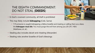 THE EIGHTH COMMANDMENT:
DO NOT STEAL (DEEDS)
• In God’s covenant community, all theft is prohibited
• This may likely include kidnapping (Cole, Sarna)
• 7 If someone is caught kidnapping a fellow Israelite and treating or selling them as a slave,
the kidnapper must die. You must purge the evil from among you (Dt 24:7, NIV)
(Matthews, et. al.).
• Stealing also includes deceit and cheating (Alexander)
• Stealing robs another Israelite of God’s blessings
 