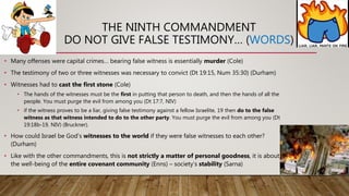 THE NINTH COMMANDMENT
DO NOT GIVE FALSE TESTIMONY… (WORDS)
• Many offenses were capital crimes… bearing false witness is essentially murder (Cole)
• The testimony of two or three witnesses was necessary to convict (Dt 19:15, Num 35:30) (Durham)
• Witnesses had to cast the first stone (Cole)
• The hands of the witnesses must be the first in putting that person to death, and then the hands of all the
people. You must purge the evil from among you (Dt 17:7, NIV)
• if the witness proves to be a liar, giving false testimony against a fellow Israelite, 19 then do to the false
witness as that witness intended to do to the other party. You must purge the evil from among you (Dt
19:18b-19, NIV) (Bruckner).
• How could Israel be God’s witnesses to the world if they were false witnesses to each other?
(Durham)
• Like with the other commandments, this is not strictly a matter of personal goodness, it is about
the well-being of the entire covenant community (Enns) – society’s stability (Sarna)
 