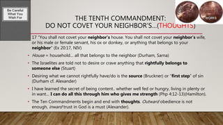THE TENTH COMMANDMENT:
DO NOT COVET YOUR NEIGHBOR’S…(THOUGHTS)
• 17 “You shall not covet your neighbor’s house. You shall not covet your neighbor’s wife,
or his male or female servant, his ox or donkey, or anything that belongs to your
neighbor” (Ex 20:17, NIV)
• House = household… all that belongs to the neighbor (Durham, Sarna)
• The Israelites are told not to desire or crave anything that rightfully belongs to
someone else (Stuart)
• Desiring what we cannot rightfully have/do is the source (Bruckner) or “first step” of sin
(Durham cf. Alexander)
• I have learned the secret of being content.. whether well fed or hungry, living in plenty or
in want… I can do all this through him who gives me strength (Php 4:12-13)(Hamilton).
• The Ten Commandments begin and end with thoughts. Outward obedience is not
enough, inward trust in God is a must (Alexander).
 