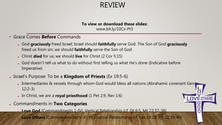 REVIEW
• Grace Comes Before Commands
• God graciously freed Israel; Israel should faithfully serve God. The Son of God graciously
freed us from sin; we should faithfully serve the Son of God
• Christ died for us; we should live for Christ (2 Cor 5:15)
• God doesn’t tell us what to do without first telling us what He’s done (Indicative before
Imperative)
• Israel’s Purpose: To be a Kingdom of Priests (Ex 19:5-6)
• Intermediaries & vessels through whom God would bless all nations (Abrahamic covenant Gen
12:2-3)
• In Christ, we are a royal priesthood (1 Pet 2:9, Rev 1:6)
• Commandments in Two Categories
• Love God (Commandments 1-IV): Vertical Relationship (cf. Dt 6:5, Mt 22:37-38)
• Love Others (Commandments V-X): Horizontal Relationship (cf. Lev 19:18, Mt 22:39-40)
To view or download these slides:
www.bit.ly/10Cs-Pt3
 
