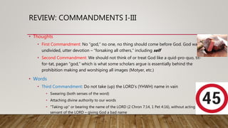 REVIEW: COMMANDMENTS I-III
• Thoughts
• First Commandment: No “god,” no one, no thing should come before God. God wants
undivided, utter devotion – “forsaking all others,” including self
• Second Commandment: We should not think of or treat God like a quid-pro-quo, tit-
for-tat, pagan “god,” which is what some scholars argue is essentially behind the
prohibition making and worshiping all images (Motyer, etc.)
• Words
• Third Commandment: Do not take (up) the LORD’s (YHWH) name in vain
• Swearing (both senses of the word)
• Attaching divine authority to our words
• “Taking up” or bearing the name of the LORD (2 Chron 7:14, 1 Pet 4:16), without acting like a
servant of the LORD – giving God a bad name
 