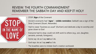 REVIEW: THE FOURTH COMMANDMENT
REMEMBER THE SABBATH DAY AND KEEP IT HOLY
• STOP: Sign of the Covenant
• Ancient covenants had “signs” – visible reminders; Sabbath was a sign of the
Sinai Covenant (Stuart, Alexander)
• Had to cease “business as usual” (Durham) and dedicate a day to worship and
grow closer to God
• Everyone had to stop; could not shift work to others (e.g., son, daughter,
servants, animals, foreigners)
• Some say: do as I say not as I do.
• God says: do as I say and as I do.
• The Israelites were to imitate God’s creation workweek
 