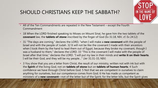 SHOULD CHRISTIANS KEEP THE SABBATH?
• All of the Ten Commandments are repeated in the New Testament – except the Fourth
Commandment
• 18 When the LORD finished speaking to Moses on Mount Sinai, he gave him the two tablets of the
covenant law, the tablets of stone inscribed by the finger of God (Ex 31:18, NIV, cf. Ex 24:12)
• 31 “The days are coming,” declares the LORD, “when I will make a new covenant with the people of
Israel and with the people of Judah. 32 It will not be like the covenant I made with their ancestors
when I took them by the hand to lead them out of Egypt, because they broke my covenant, though I
was a husband to them,” declares the LORD. 33 “This is the covenant I will make with the people of
Israel after that time,” declares the LORD. “I will put my law in their minds and write it on their hearts.
I will be their God, and they will be my people…" (Jer 31:31-33, NIV)
• 3 You show that you are a letter from Christ, the result of our ministry, written not with ink but with
the Spirit of the living God, not on tablets of stone but on tablets of human hearts. 4 Such
confidence we have through Christ before God. 5 Not that we are competent in ourselves to claim
anything for ourselves, but our competence comes from God. 6 He has made us competent as
ministers of a new covenant—not of the letter but of the Spirit; for the letter kills, but the Spirit gives
life. (2 Cor 3:3-6, NIV)
 