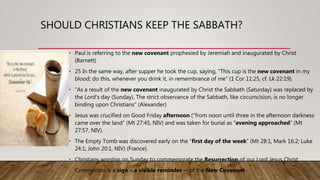 SHOULD CHRISTIANS KEEP THE SABBATH?
• Paul is referring to the new covenant prophesied by Jeremiah and inaugurated by Christ
(Barnett)
• 25 In the same way, after supper he took the cup, saying, “This cup is the new covenant in my
blood; do this, whenever you drink it, in remembrance of me” (1 Cor 11:25, cf. Lk 22:19).
• “As a result of the new covenant inaugurated by Christ the Sabbath (Saturday) was replaced by
the Lord’s day (Sunday). The strict observance of the Sabbath, like circumcision, is no longer
binding upon Christians” (Alexander)
• Jesus was crucified on Good Friday afternoon (“from noon until three in the afternoon darkness
came over the land” (Mt 27:45, NIV) and was taken for burial as “evening approached” (Mt
27:57, NIV).
• The Empty Tomb was discovered early on the “first day of the week” (Mt 28:1, Mark 16:2; Luke
24:1; John 20:1, NIV) (France).
• Christians worship on Sunday to commemorate the Resurrection of our Lord Jesus Christ
• Communion is a sign – a visible reminder -- of the New Covenant
 