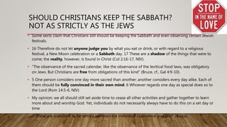 SHOULD CHRISTIANS KEEP THE SABBATH?
NOT AS STRICTLY AS THE JEWS
• Some sects claim that Christians still should be keeping the Sabbath and even observing certain Jewish
festivals.
• 16 Therefore do not let anyone judge you by what you eat or drink, or with regard to a religious
festival, a New Moon celebration or a Sabbath day. 17 These are a shadow of the things that were to
come; the reality, however, is found in Christ (Col 2:16-17, NIV).
• “The observance of the sacred calendar, like the observance of the levitical food laws, was obligatory
on Jews. But Christians are free from obligations of this kind” (Bruce, cf., Gal 4:9-10).
• 5 One person considers one day more sacred than another; another considers every day alike. Each of
them should be fully convinced in their own mind. 6 Whoever regards one day as special does so to
the Lord (Rom 14:5-6. NIV)
• My opinion: we all should still set aside time to cease all other activities and gather together to learn
more about and worship God. Yet, individuals do not necessarily always have to do this on a set day or
time
• “…these are questions to be settled between the individual conscience and God” (Bruce).
 