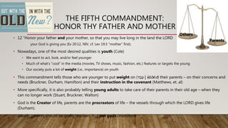 THE FIFTH COMMANDMENT:
HONOR THY FATHER AND MOTHER
• 12 “Honor your father and your mother, so that you may live long in the land the LORD
your God is giving you (Ex 20:12, NIV, cf. Lev 19:3 “mother” first).
• Nowadays, one of the most desired qualities is youth (Cole)
• We want to act, look, and/or feel younger
• Much of what’s “cool” in the media (movies, TV shows, music, fashion, etc.) features or targets the young
• Our society puts a lot of weight (i.e., importance) on youth
• This commandment tells those who are younger to put weight on (‫ד‬ ֵ‫ָּב‬‫כ‬ | kābēd) their parents – on their concerns and
needs (Bruckner, Durham, Hamilton) and their instruction in the covenant (Matthews, et. al)
• More specifically, it is also probably telling young adults to take care of their parents in their old age – when they
can no longer work (Stuart, Bruckner, Walton)
• God is the Creator of life, parents are the procreators of life – the vessels through which the LORD gives life
(Durham).
• Ideally, parents should be godly teachers, but not gods (Hamilton)
Others
Parents
 