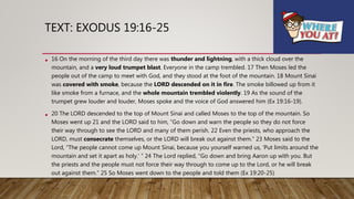 TEXT: EXODUS 19:16-25
• 16 On the morning of the third day there was thunder and lightning, with a thick cloud over the
mountain, and a very loud trumpet blast. Everyone in the camp trembled. 17 Then Moses led the
people out of the camp to meet with God, and they stood at the foot of the mountain. 18 Mount Sinai
was covered with smoke, because the LORD descended on it in fire. The smoke billowed up from it
like smoke from a furnace, and the whole mountain trembled violently. 19 As the sound of the
trumpet grew louder and louder, Moses spoke and the voice of God answered him (Ex 19:16-19).
• 20 The LORD descended to the top of Mount Sinai and called Moses to the top of the mountain. So
Moses went up 21 and the LORD said to him, “Go down and warn the people so they do not force
their way through to see the LORD and many of them perish. 22 Even the priests, who approach the
LORD, must consecrate themselves, or the LORD will break out against them.” 23 Moses said to the
Lord, “The people cannot come up Mount Sinai, because you yourself warned us, ‘Put limits around the
mountain and set it apart as holy.’ ” 24 The Lord replied, “Go down and bring Aaron up with you. But
the priests and the people must not force their way through to come up to the Lord, or he will break
out against them.” 25 So Moses went down to the people and told them (Ex 19:20-25)
 