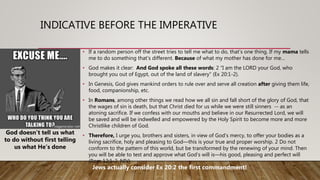 INDICATIVE BEFORE THE IMPERATIVE
• If a random person off the street tries to tell me what to do, that’s one thing. If my mama tells
me to do something that’s different. Because of what my mother has done for me…
• God makes it clear: And God spoke all these words: 2 “I am the LORD your God, who
brought you out of Egypt, out of the land of slavery” (Ex 20:1-2).
• In Genesis, God gives mankind orders to rule over and serve all creation after giving them life,
food, companionship, etc.
• In Romans, among other things we read how we all sin and fall short of the glory of God, that
the wages of sin is death, but that Christ died for us while we were still sinners -- as an
atoning sacrifice. If we confess with our mouths and believe in our Resurrected Lord, we will
be saved and will be indwelled and empowered by the Holy Spirit to become more and more
Christlike children of God.
• Therefore, I urge you, brothers and sisters, in view of God’s mercy, to offer your bodies as a
living sacrifice, holy and pleasing to God—this is your true and proper worship. 2 Do not
conform to the pattern of this world, but be transformed by the renewing of your mind. Then
you will be able to test and approve what God’s will is—his good, pleasing and perfect will
(Rom 12:1-2, NIV)
God doesn’t tell us what
to do without first telling
us what He’s done
Jews actually consider Ex 20:2 the first commandment!
 