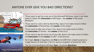 ANYONE EVER GIVE YOU BAD DIRECTIONS?
• “If you want to get the most out of the Microsoft Windows, does it not make
sense to follow the instruction of Bill Gates – the creator of Microsoft
Windows?
• “If you want to cook a dish by Rachel Ray, does it not make sense to follow
the instruction of Rachel Ray, the creator of the recipe?
• “If you want to take care of your Civic, does it not make sense to follow
the instruction of Honda – the creator of the Civic?
• “If you want to get the most out of your life, does it not make sense to follow
the instruction of the Creator of Life?” (Trial Sermon)
• No longer slaves to Egyptians, but free to be fulfill their created purpose as
image-bearers of God (Gen 1:26-27), and as a kingdom of priests (Ex 19:6)
• The Ten Commandments tell them how – by giving directions
 