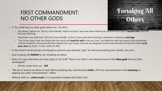 FIRST COMMANDMENT:
NO OTHER GODS
• 3 “You shall have no other gods before me.” (Ex 20:3)
• the phrase “before me” (ַַ‫י‬ ָָּֽ֗‫נ‬ָּ‫ל־פ‬ַ‫)ע‬ (more literally “before my face”) was used when referring to someone who took a second wife while the
first was still living
• the phrase “you shall have” (ַ‫ך‬ ְ‫ה־ל‬‫י‬ ְ‫ִה‬‫י‬) (more literally “to be to”) was used when forming a covenant or entering a marriage
• “You struck down Uriah the Hittite with the sword and took his wife to be your own. You killed him with the sword of the Ammonites.
10 Now, therefore, the sword will never depart from your house, because you despised me and took the wife of Uriah the Hittite to be
your own (ַ‫ך‬ ְ‫ֹותַל‬֥‫י‬ ְ‫ה‬ ִ‫’.)ל‬ (2 Sam 12:9b-10, NIV)
• In the ancient world, people worshipped a quid-pro-quo-provider “god” for almost everything (war, fertility, rain, etc.).
• God is saying: Be faithful to me, forsaking all others.
• Does not mean that there are other gods (cf. Dt. 4:39 “There is no other”), but what are some of the false gods that are often
worshipped?
• Money, power, fame, sex… Self
• “We are to entrust ourselves to God. Before anything else, God demands faith…The first commandment is the entryway to
keeping any other commandment.” (Allen)
• Without faith (i.e., active trust), it is impossible to please God (Heb 11:6).
 