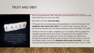 TRUST AND OBEY
• God is not pleased with “faith” that does come with action (Jas 2:14-26), nor with
action that does not come from faith
• We need to do both: trust and obey
• 5 Through him we received grace and apostleship to call all the Gentiles to the
obedience that comes from faith for his name’s sake. 6 And you also are
among those Gentiles who are called to belong to Jesus Christ (Rom 1:5-6, NIV)
• 25 Now to him who is able to establish you in accordance with my gospel, the
message I proclaim about Jesus Christ, in keeping with the revelation of the
mystery hidden for long ages past, 26 but now revealed and made known
through the prophetic writings by the command of the eternal God, so that all
the Gentiles might come to the obedience that comes from faith—27 to the
only wise God be glory forever through Jesus Christ! Amen (Rom 16:25-27, NIV).
 
